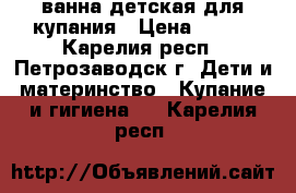 ванна детская для купания › Цена ­ 500 - Карелия респ., Петрозаводск г. Дети и материнство » Купание и гигиена   . Карелия респ.